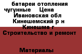 батареи отопления чугунные  › Цена ­ 3 000 - Ивановская обл., Кинешемский р-н, Кинешма г. Строительство и ремонт » Материалы   